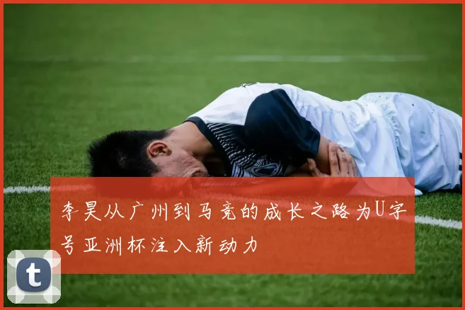 李昊从广州到马竞的成长之路为U字号亚洲杯注入新动力