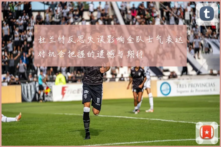 杜兰特反思失误影响全队士气表达对机会把握的遗憾与期待
