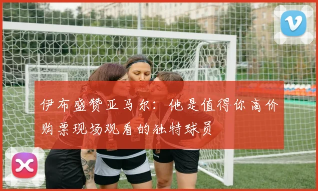 伊布盛赞亚马尔：他是值得你高价购票现场观看的独特球员