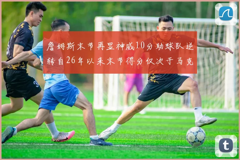 詹姆斯末节再显神威10分助球队逆转自26年以来末节得分仅次于马克西