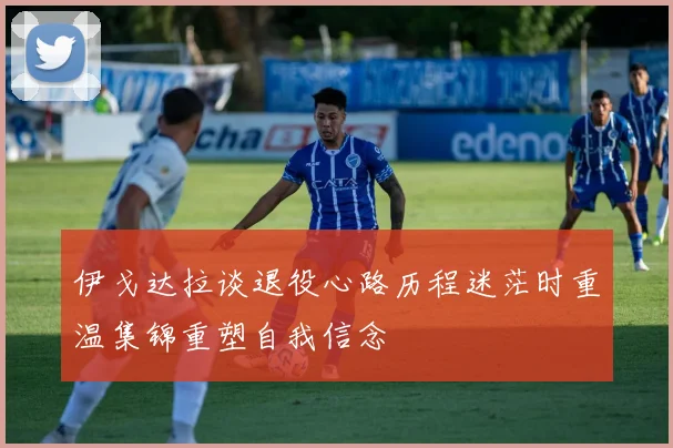 伊戈达拉谈退役心路历程迷茫时重温集锦重塑自我信念