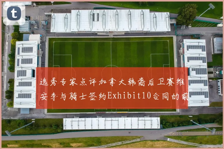 选秀专家点评加拿大韩裔后卫赛维安李与骑士签约Exhibit10合同的前景分析