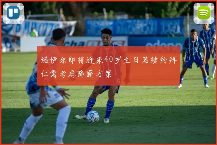 诺伊尔即将迎来40岁生日若续约拜仁需考虑降薪方案