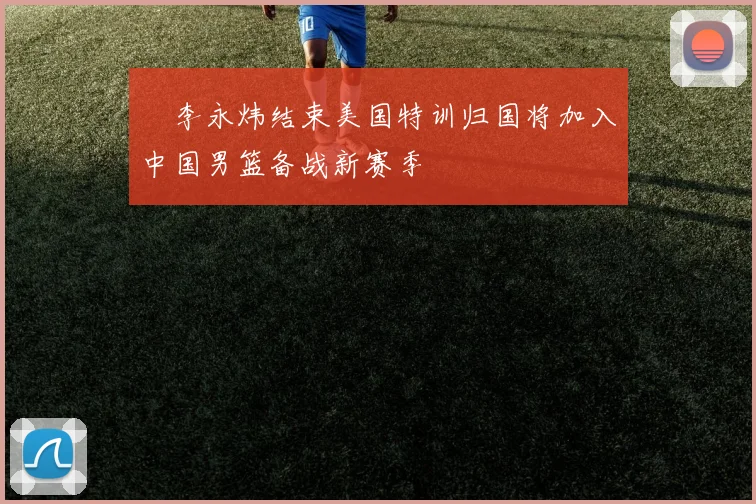 偰李永炜结束美国特训归国将加入中国男篮备战新赛季