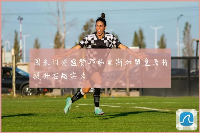 国米门将盛赞邓弗里斯加盟皇马将提升右路实力