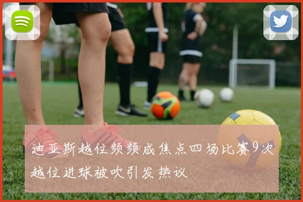 迪亚斯越位频频成焦点四场比赛9次越位进球被吹引发热议