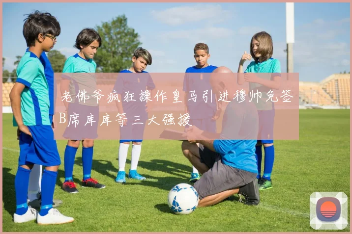 老佛爷疯狂操作皇马引进穆帅免签B席库库等三大强援