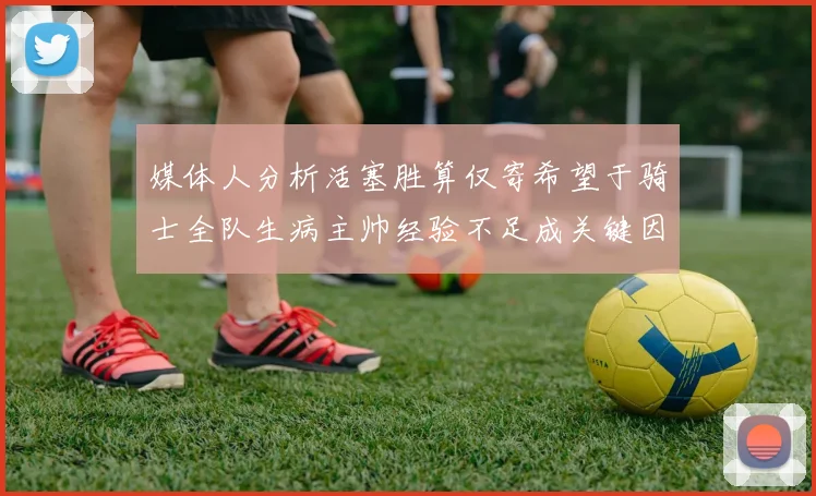 媒体人分析活塞胜算仅寄希望于骑士全队生病主帅经验不足成关键因素