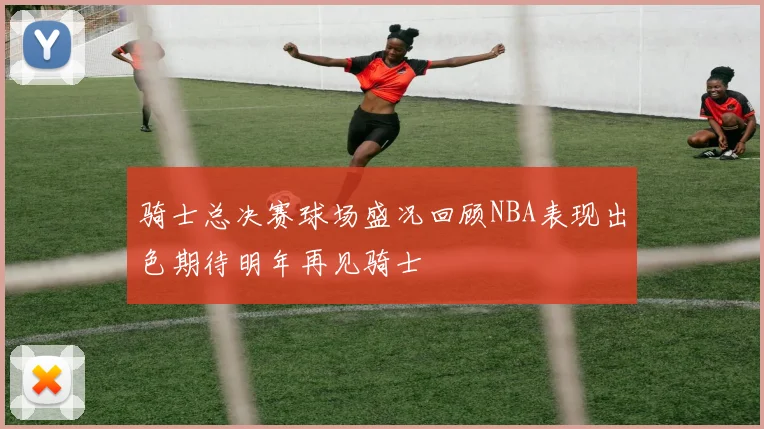 骑士总决赛球场盛况回顾NBA表现出色期待明年再见骑士