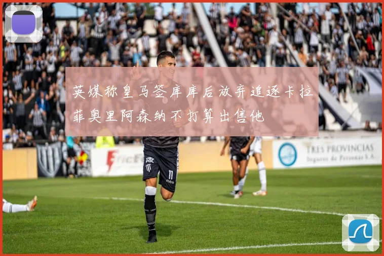 英媒称皇马签库库后放弃追逐卡拉菲奥里阿森纳不打算出售他