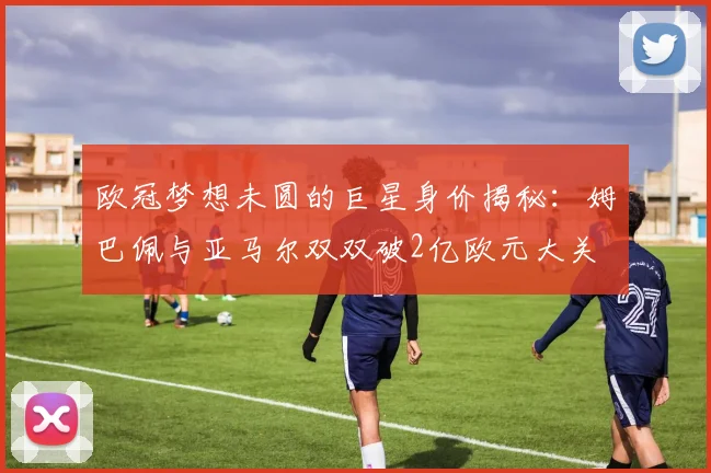 欧冠梦想未圆的巨星身价揭秘：姆巴佩与亚马尔双双破2亿欧元大关