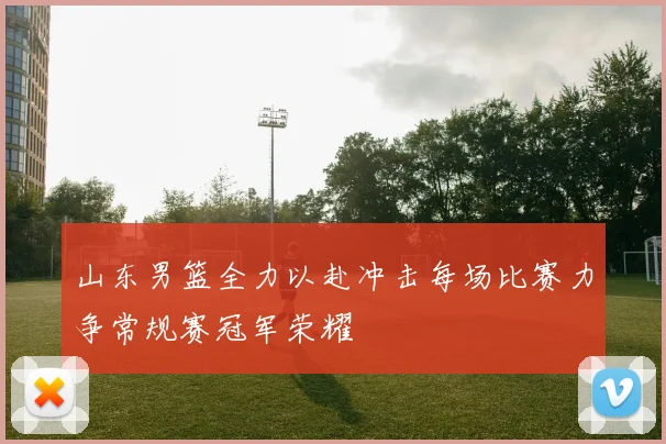 山东男篮全力以赴冲击每场比赛力争常规赛冠军荣耀