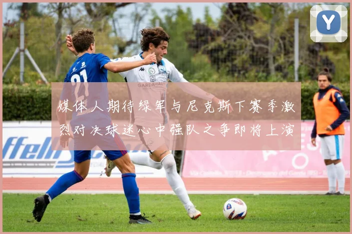 媒体人期待绿军与尼克斯下赛季激烈对决球迷心中强队之争即将上演