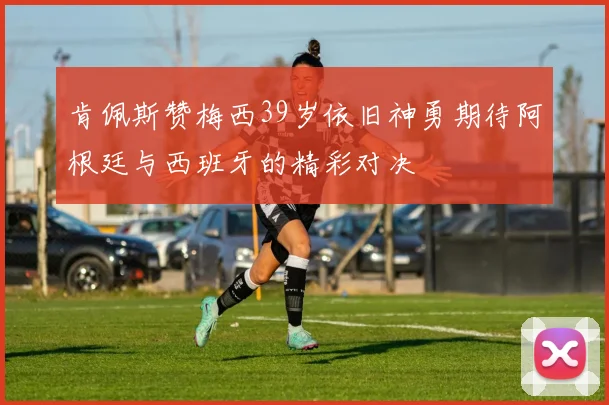 肯佩斯赞梅西39岁依旧神勇期待阿根廷与西班牙的精彩对决