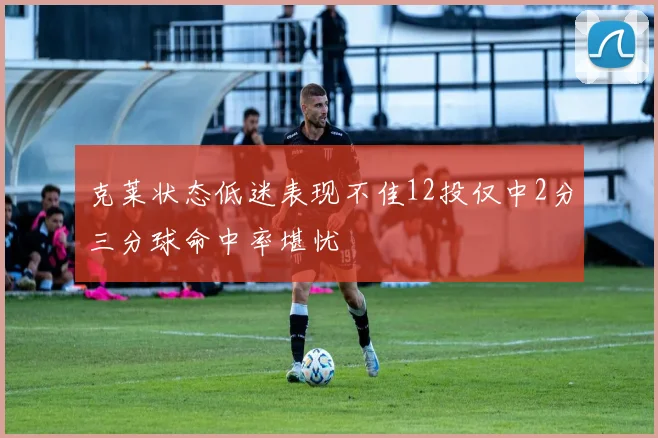 克莱状态低迷表现不佳12投仅中2分三分球命中率堪忧