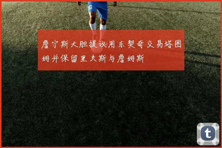 詹宁斯大胆提议用东契奇交易塔图姆并保留里夫斯与詹姆斯