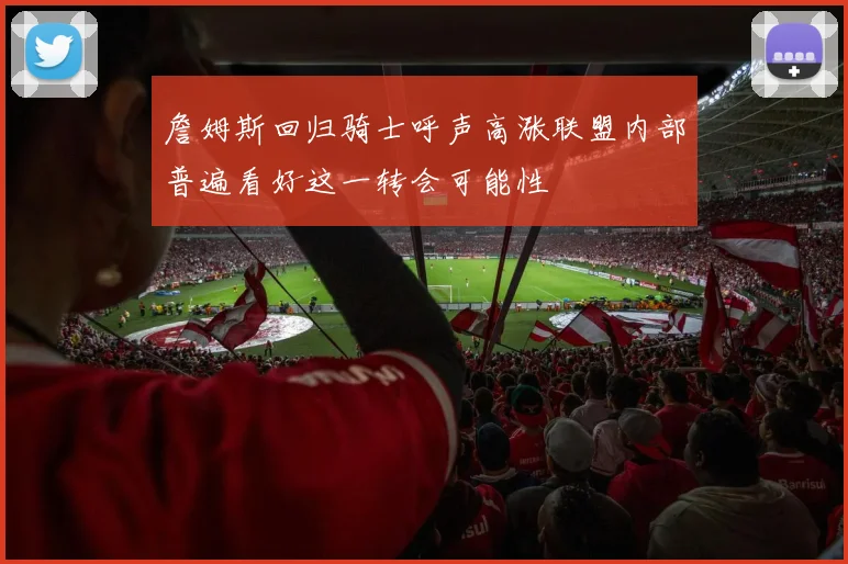 詹姆斯回归骑士呼声高涨联盟内部普遍看好这一转会可能性