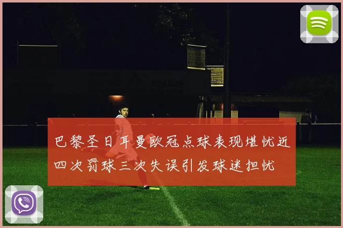 巴黎圣日耳曼欧冠点球表现堪忧近四次罚球三次失误引发球迷担忧