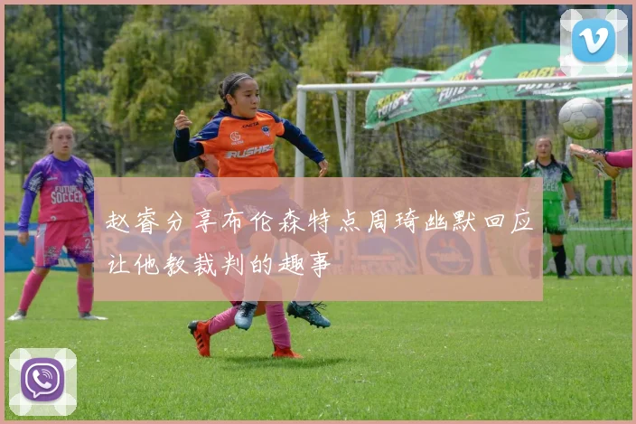 赵睿分享布伦森特点周琦幽默回应让他教裁判的趣事